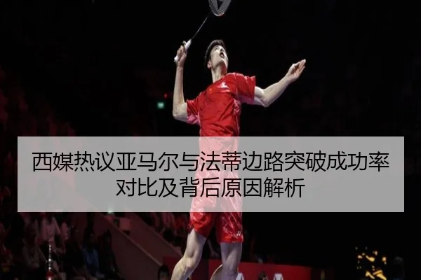西媒热议亚马尔与法蒂边路突破成功率对比及背后原因解析