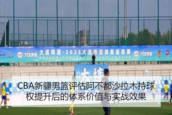 CBA新疆男篮评估阿不都沙拉木持球权提升后的体系价值与实战效果