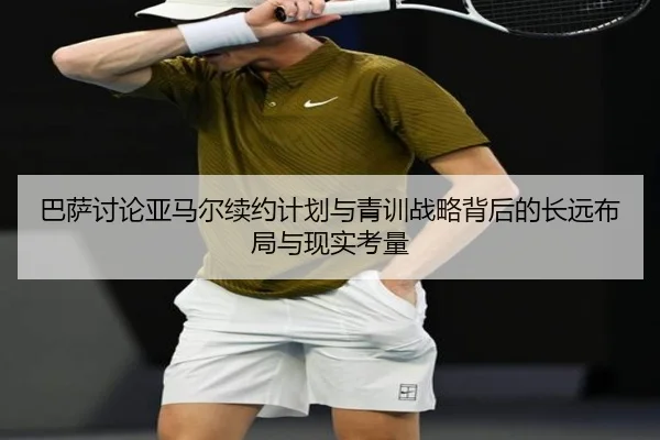巴萨讨论亚马尔续约计划与青训战略背后的长远布局与现实考量