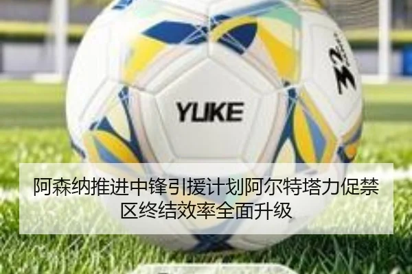 阿森纳推进中锋引援计划阿尔特塔力促禁区终结效率全面升级